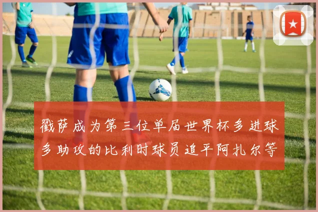 戳萨成为第三位单届世界杯多进球多助攻的比利时球员追平阿扎尔等传奇