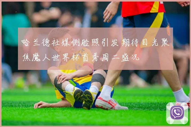 哈兰德社媒侧脸照引发期待目光聚焦魔人世界杯首秀周二盛况