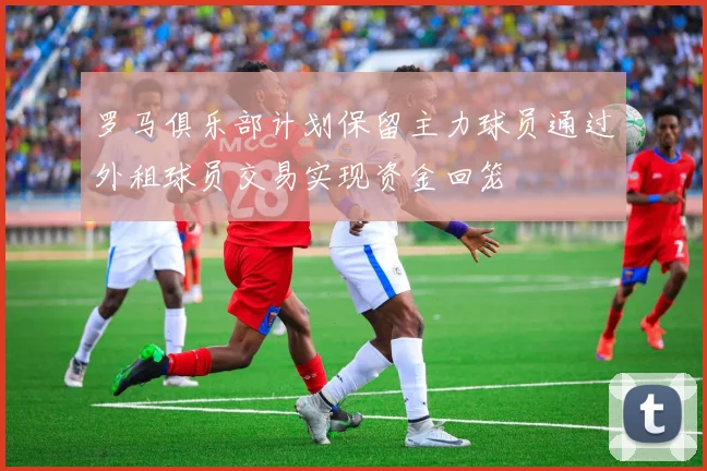 罗马俱乐部计划保留主力球员通过外租球员交易实现资金回笼