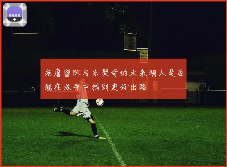老詹留队与东契奇的未来湖人是否能在放弃中找到更好出路