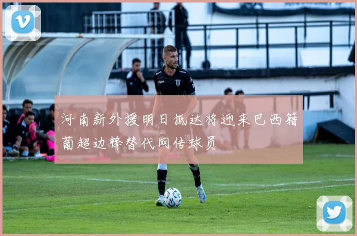 河南新外援明日抵达将迎来巴西籍葡超边锋替代网传球员