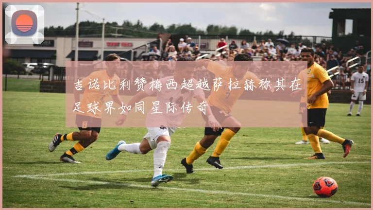 吉诺比利赞梅西超越萨拉赫称其在足球界如同星际传奇